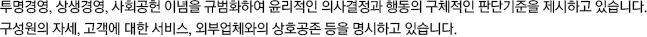 투명경영, 상생경영, 사회공헌 이념을 규범화하여 윤리적인 의사결정과 행동의 구체적인 판단기준을 제시하고 있습니다. 구성원의 자세, 고객에 대한 서비스, 외부업체와의 상호공존 등을 명시하고 있습니다.