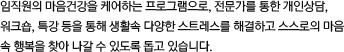 임직원의 마음건강을 케어하는 프로그램으로, 전문가를 통한 개인상담, 워크숍, 특강 등을 통해 생활 속 다양한 스트레스를 해결하고 스스로의 마음 속 행복을 찾아 나갈 수 있도록 돕고 있습니다.